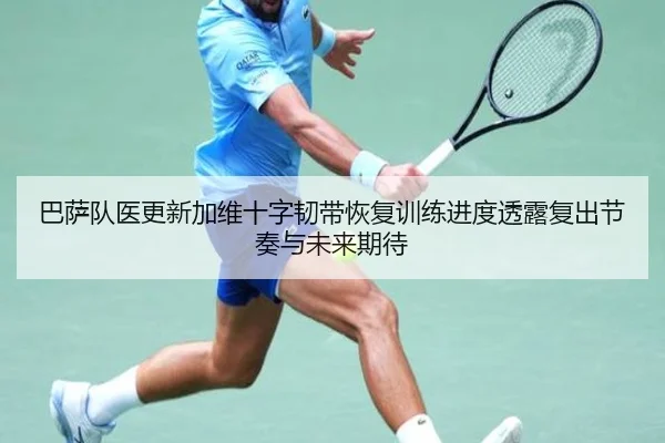 巴萨队医更新加维十字韧带恢复训练进度透露复出节奏与未来期待