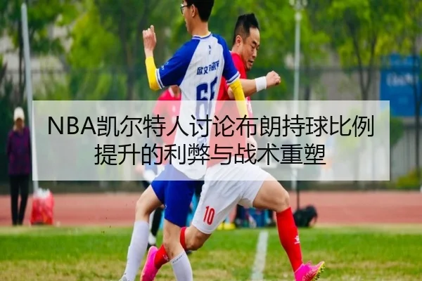 NBA凯尔特人讨论布朗持球比例提升的利弊与战术重塑