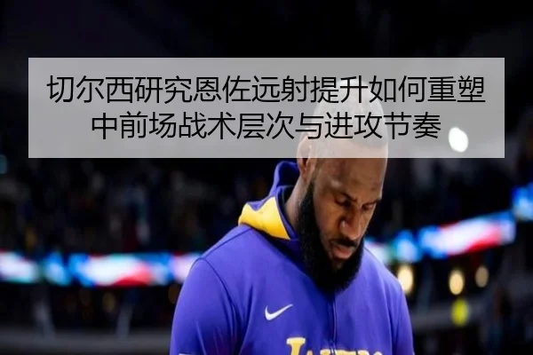 切尔西研究恩佐远射提升如何重塑中前场战术层次与进攻节奏
