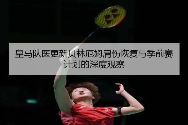 皇马队医更新贝林厄姆肩伤恢复与季前赛计划的深度观察