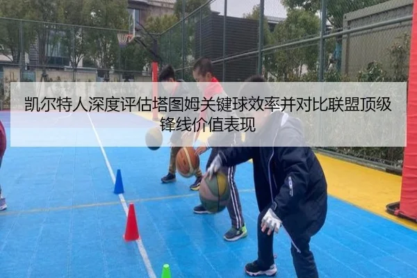 凯尔特人深度评估塔图姆关键球效率并对比联盟顶级锋线价值表现