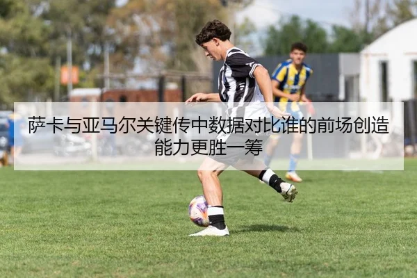 萨卡与亚马尔关键传中数据对比谁的前场创造能力更胜一筹
